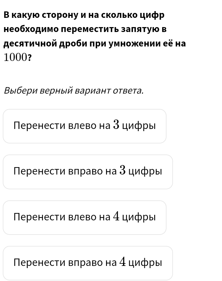 Β какую сторону и на сколько цифр
необхοдимо πереместить заπяτую в
десяτичной дроби πри умножении её на
1000?
Βыбери верный вариант ответа.
Πеренести влево на З цифры
Πеренести вπраво на З цифры
Πеренести влево на 4 цифры
Πеренести вπраво на 4 циφры