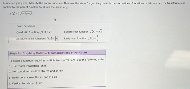 A function g is given. Identify the parent function. Then use the steps for graphing multiple transformations of functions to list, in order, the transformations 
applied to the parent function to obtain the graph of g.
g(x)=7sqrt(-9x+5)
Basic Functions 
Quadratic function: f(x)=x^2 Square root function: f(x)=sqrt(x)
Absolute value function: f(x)=|x| Reciprocal function: f(x)= 1/x 
Steps for Graphing Multiple Transformations of Functions 
To graph a function requiring multiple transformations, use the following order. 
1. Horizontal translation (shift) 
2. Horizontal and vertical stretch and shrink 
3. Reflections across the x - and V- axis 
4. Vertical translation (shift)