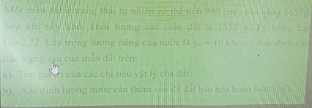 Một mẫu đất ở trạng thái tự nhiên có thể tích 960cm^3 , căn năng 1655g. 
Sau khi sẩy khô, khối lượng của mẫu đất là 1355 g. Ty trọng hạt
G =2,72. Lầy trọng lượng riêng của nước là gamma _w=10kN/m^3. Xác định các 
đặc trựng sau của mẫu đất trên: 
a). Tim giả đị của các chỉ tiêu vật lý của đất. 
b). Xác dịnh lượng nước cần thêm vào đề đất bão hòa hoàn toàn (ml).