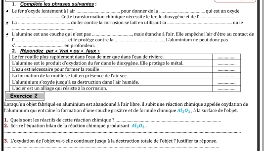 Complète les phrases suivantes : 
Le fer s'oxyde lentement à l'air _pour donner de la _qui est un oxyde 
_Cette transformation chimique nécessite le fer, le dioxygène et de l'_ 
La _du fer contre la corrosion se fait en utilisant la _ou le 
_ 
L'alumine est une couche qui n'est pas _mais étanche à l'air. Elle empêche l'air d'être au contact de 
_et le protège contre la _L'aluminium ne peut donc pas 
s'' 
en profondeur. 
Exercice 2 
Lorsqu'un objet fabriqué en aluminium est abandonné à l'air libre, il subit une réaction chimique appelée oxydation de 
l'aluminium qui entraîne la formation d'une couche grisâtre et de formule chimique Al_2O_3 , à la surface de l'objet. 
1. Quels sont les réactifs de cette réaction chimique ?_ 
2. Ecrire l'équation bilan de la réaction chimique produisant Al_2O_3. 
_ 
3. L'oxydation de l'objet va-t-elle continuer jusqu'à la destruction totale de l'objet ? Justifier ta réponse. 
_