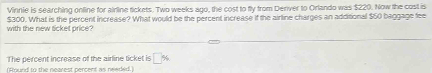 Vinnie is searching online for airline tickets. Two weeks ago, the cost to fly from Denver to Orlando was $220. Now the cost is
$300. What is the percent increase? What would be the percent increase if the airline charges an additional $50 baggage fee 
with the new ticket price? 
The percent increase of the airline ticket is □ %. 
(Round to the nearest percent as needed.)