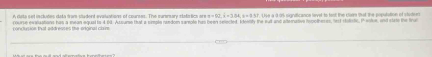 A data set includes data from student evaluations of courses. The summary statistics are n=92, overline x=3.84, s=0.57. Use a 0.05 significance level to test the claim that the population of student 
course evaluations has a mean equal to 4.00. Assume that a simple random sample has been selected. Identify the null and alternative hypotheses, test statistic, P -value, and state the final 
conclusion that addresses the original claim.