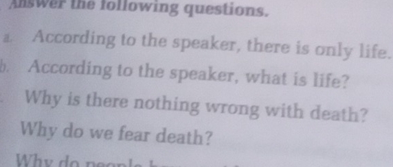 Answer the following questions. 
a According to the speaker, there is only life. 
b. According to the speaker, what is life? 
Why is there nothing wrong with death? 
Why do we fear death? 
Why do peop l