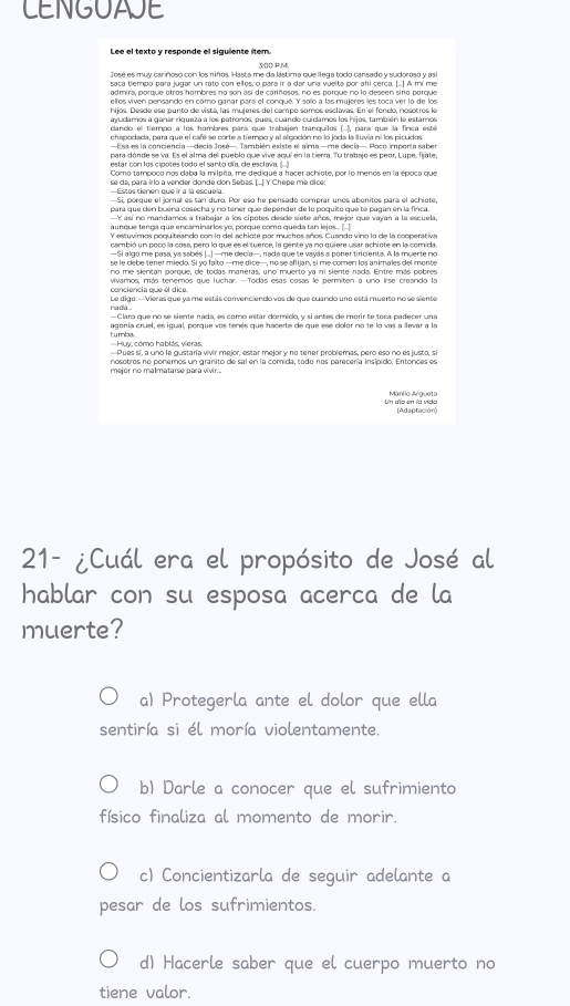 CENGUAJE
Lee el texto y responde el siguiente item.
3:00 P.M,
José es muy cariñoso con los niños. Hasta me da lástima que llega todo cansado y sudoroso y así
saca tiempo para jugar un rato con ellos, o para ir a dar una vuelta por ahi cerca. [.] A mí me
hijos. Deade ese punto de vista, las muieres del campo somos esclavas. En el fonco, nosotros le
ayudamos a ganar riqueza a los patronos, pues, cuando cuiclamos los hijos, también le estamos
cando el tiempo a los hombres para que trabajen tranquilos (..), para que la finca esté
chapodada, para que el café se corte a tiempo y al algodón no lo joda la luvia ni los picudos.
para dónde se va. Es el alma del pueblo que vive aquí en la tierra. Tu trabajo es peor, Lupe, fijate,
estar con los cipotes todo el santo día, de esclava. ...
Como tampoco nos daba la milpita, me dediqué a hacer achiote, por lo menos en la época que
—Estos tienen que ir a la escuela. se da para irlo a vender donde don Sebas, (. J Y Chepe me dice
—Sí, porque el jornal es tan duro. Por eso he pensado comprar unos abonitos para el achiote,
para que den buena cosecha y no tener que depender de lo poquito que te pagan en la finca.
Y así no mandamos a trabajar a los cipotes desce siete años, mejor que varvan a la escuela
aunque tença que encaminarios yo, porque como queda tan lejos .
Y estuvimos poquiteando con lo del achiote por muchos años. Cuando vino lo de la cooperativa
cambió un poco la cosa, pero lo que es el tuerce, la gente ya no quiere usar achiote en la comida
—Si algo me pasa, ya sabés |.] —me decía—, nada que te vayás a poner tiricienta. A la muerte no
vivamos, más tenemos que Tuchar. —Todas esas cosas le permiten a uno irse creando la
conciencia que él dice
radá Le digo: —Vieras que ya me estás convenciendo vos de que cuando uno está muerto no se siente
—Claro que no se siente nada, es como estar dormido, y si antes de morir te toca padecer una
agonía cruel, es igual, porque vos tenés que hacerte de que ese dolor no te lo vas a ilevar a la
=Huy, cómo hablás, vieras. tumba
—Pues sí, a uno le gustaría vivír mejor, estar mejor y no tener problemas, pero eso no es justo, sl
mejor no malmatarse para vivir... nosotros no ponemos un granito de sal en la comida, todo nos parecería insipido. Entonces es
Un aña en la vido Manlio Argueta
(Adaptación)
21- ¿Cuál era el propósito de José al
hablar con su esposa acerca de la
muerte?
a) Protegerla ante el dolor que ella
sentiría si él moría violentamente.
b) Darle a conocer que el sufrimiento
físico finaliza al momento de morir.
c) Concientizarla de seguir adelante a
pesar de los sufrimientos.
d) Hacerle saber que el cuerpo muerto no
tiene valor.