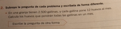 Subraya la pregunta de cada problema y escríbela de forma diferente. 
En una granja tienen 2.500 gallinas, y cada gallina pone 12 huevos al mes. 
_ 
Calcula los huevos que pondrán todas las gallinas en un mes. 
_ 
Escribe la pregunta de otra forma