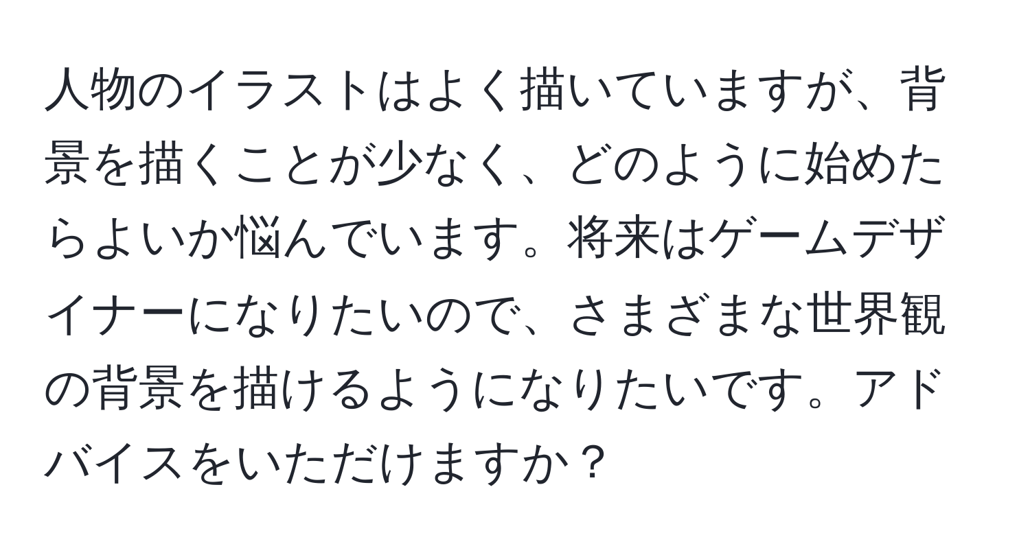 人物のイラストはよく描いていますが、背景を描くことが少なく、どのように始めたらよいか悩んでいます。将来はゲームデザイナーになりたいので、さまざまな世界観の背景を描けるようになりたいです。アドバイスをいただけますか？