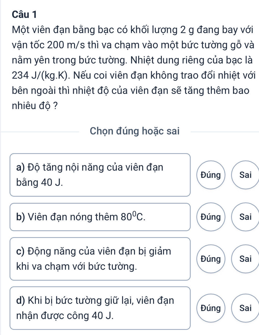 Một viên đạn bằng bạc có khối lượng 2 g đang bay với
vận tốc 200 m/s thì va chạm vào một bức tường gỗ và
nằm yên trong bức tường. Nhiệt dung riêng của bạc là
234 J/(kg.K). Nếu coi viên đạn không trao đổi nhiệt với
bên ngoài thì nhiệt độ của viên đạn sẽ tăng thêm bao
nhiêu độ ?
Chọn đúng hoặc sai
a) Độ tăng nội năng của viên đạn
Đúng Sai
bằng 40 J.
b) Viên đạn nóng thêm 80^0C. Đúng Sai
c) Động năng của viên đạn bị giảm
Đúng Sai
khi va chạm với bức tường.
d) Khi bị bức tường giữ lại, viên đạn
Đúng Sai
nhận được công 40 J.