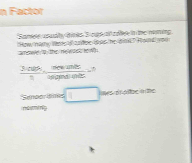 Factor 
Sameer usually drinks 3 cups of coffee in the moning . 
How many lers of coffee does he drink? Round your 
amswer to the nearest enth .
 3curs/1 = newats/o 
Sameerdrinks □ Ners of z e in the 
moming