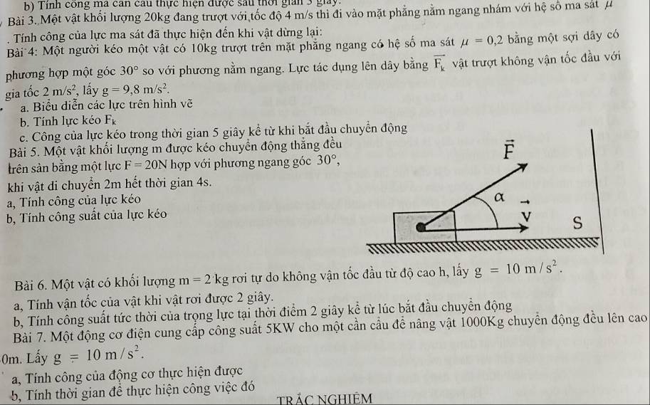 Tính công ma can cau thực hiện được sau thời gian 3 giay.
Bài 3. Một vật khổi lượng 20kg đang trượt với tốc độ 4 m/s thì đi vào mặt phẳng nằm ngang nhám với hệ số ma sát μ
. Tính công của lực ma sát đã thực hiện đến khi vật dừng lại:
Bài 4: Một người kéo một vật có 10kg trượt trên mặt phẳng ngang có hệ số ma sát mu =0,2 bằng một sợi dây có
phương hợp một góc 30° so với phương nằm ngang. Lực tác dụng lên dây bằng vector F_k vật trượt không vận tốc đầu với
gia tốc 2m/s^2 , lấy g=9,8m/s^2.
a. Biểu diễn các lực trên hình vẽ
b. Tính lực kéo F_k
c. Công của lực kéo trong thời gian 5 giây kể từ khi bắt đầu chuyển động
Bài 5. Một vật khối lượng m được kéo chuyển động thắng đều
vector F
trên sản bằng một lực F=20N hợp với phương ngang góc 30°,
khi vật đi chuyển 2m hết thời gian 4s.
a, Tính công của lực kéo
α
b, Tính công suất của lực kéo
vector V S
Bài 6. Một vật có khối lượng m=2kg rơi tự do không vận tốc đầu từ độ cao h, lấy g=10m/s^2.
a, Tính vận tốc của vật khi vật rơi được 2 giây.
b, Tính công suất tức thời của trọng lực tại thời điểm 2 giây kể từ lúc bắt đầu chuyển động
Bài 7. Một động cơ điện cung cấp công suất 5KW cho một cần cầu để nâng vật 1000Kg chuyển động đều lên cao
0m. Lấy g=10m/s^2.
a, Tính công của động cơ thực hiện được
5, Tính thời gian đề thực hiện công việc đó
TRÁC NGHIÊM