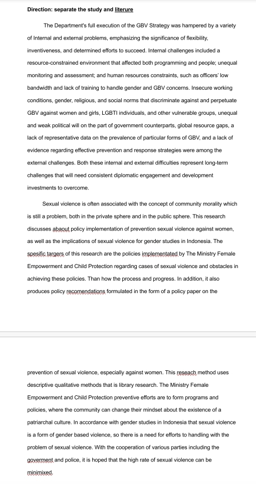 Direction: separate the study and literure 
The Department's full execution of the GBV Strategy was hampered by a variety 
of Internal and external problems, emphasizing the significance of flexibility, 
inventiveness, and determined efforts to succeed. Internal challenges included a 
resource-constrained environment that affected both programming and people; unequal 
monitoring and assessment; and human resources constraints, such as officers' low 
bandwidth and lack of training to handle gender and GBV concerns. Insecure working 
conditions, gender, religious, and social norms that discriminate against and perpetuate
GBV against women and girls, LGBTI individuals, and other vulnerable groups, unequal 
and weak political will on the part of government counterparts, global resource gaps, a 
lack of representative data on the prevalence of particular forms of GBV, and a lack of 
evidence regarding effective prevention and response strategies were among the 
external challenges. Both these internal and external difficulties represent long-term 
challenges that will need consistent diplomatic engagement and development 
investments to overcome. 
Sexual violence is often associated with the concept of community morality which 
is still a problem, both in the private sphere and in the public sphere. This research 
discusses abaout policy implementation of prevention sexual violence against women, 
as well as the implications of sexual violence for gender studies in Indonesia. The 
spesific targers of this research are the policies implementated by The Ministry Female 
Empowerment and Child Protection regarding cases of sexual violence and obstacles in 
achieving these policies. Than how the process and progress. In addition, it also 
produces policy recomendations formulated in the form of a policy paper on the 
prevention of sexual violence, especially against women. This reseach method uses 
descriptive qualitative methods that is library research. The Ministry Female 
Empowerment and Child Protection preventive efforts are to form programs and 
policies, where the community can change their mindset about the existence of a 
patriarchal culture. In accordance with gender studies in Indonesia that sexual violence 
is a form of gender based violence, so there is a need for efforts to handling with the 
problem of sexual violence. With the cooperation of various parties including the 
goverment and police, it is hoped that the high rate of sexual violence can be 
minimixed.