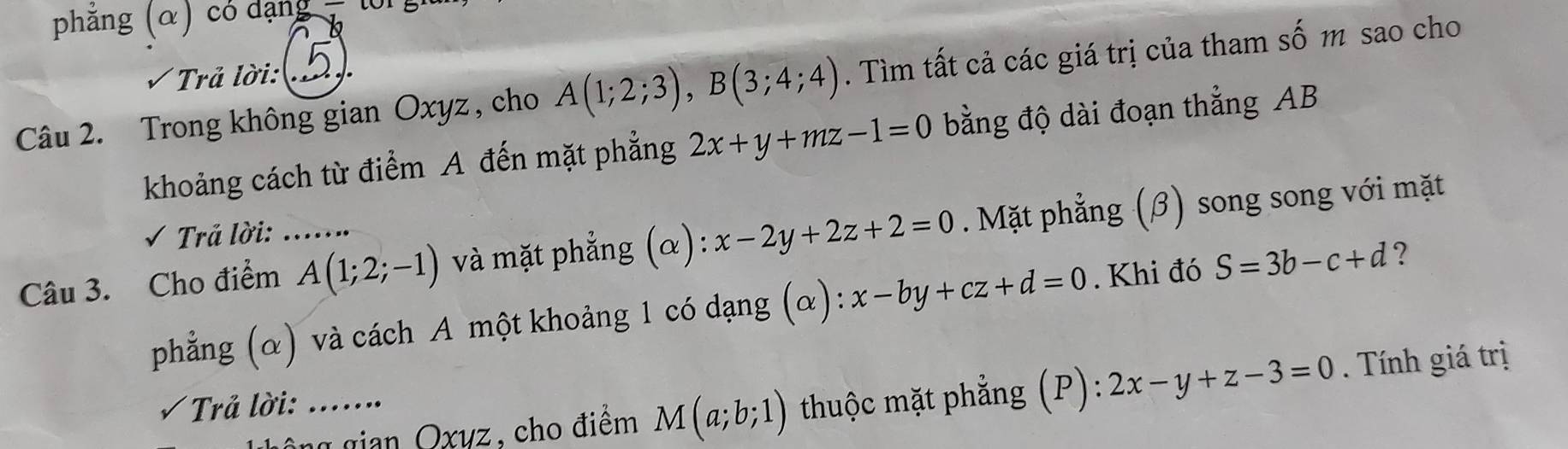 phăng (α) có dạng 
Trả lời:  
Câu 2. Trong không gian Oxyz , cho A(1;2;3), B(3;4;4). Tìm tất cả các giá trị của tham số m sao cho 
khoảng cách từ điểm A đến mặt phẳng 2x+y+mz-1=0 bằng độ dài đoạn thẳng AB
Câu 3. Cho điểm _ A(1;2;-1) và mặt phẳng (α): x-2y+2z+2=0. Mặt phẳng (β) song song với mặt 
√ Trả lời: ... 
phẳng (α) và cách A một khoảng 1 có dạng (α): x-by+cz+d=0. Khi đó S=3b-c+d ? 
g gian Oxyz, cho điểm M(a;b;1) thuộc mặt phẳng (P): 2x-y+z-3=0. Tính giá trị 
Trả lời: ……_