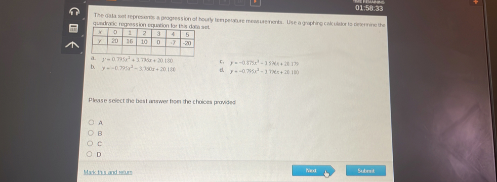 01:58:33
The data set represents a progression of hourly temperature measurements. Use a graphing calculator to determine the
quadratic regreset.
c. y=-0.875x^2-3.596x+20.179
b. y=-0.795x^2-3.760x+20.180 d. y=-0.795x^2-3.796x+20.180
Please select the best answer from the choices provided
A
B
C
D
Mark this and return Next Submit