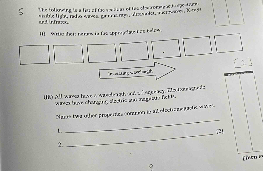 The following is a list of the sections of the electromagnetic spectrum: 
visible light, radio waves, gamma rays, ultraviolet, microwaves, X -rays 
and infrared. 
(i) Write their names in the appropriate box below. 
Increasing wavelength 
(iii) All waves have a wavelength and a frequency. Electromagnetic 
waves have changing electric and magnetic fields. 
_ 
Name two other properties common to all electromagnetic waves. 
_ 
1. [2] 
2. 
[Turn o