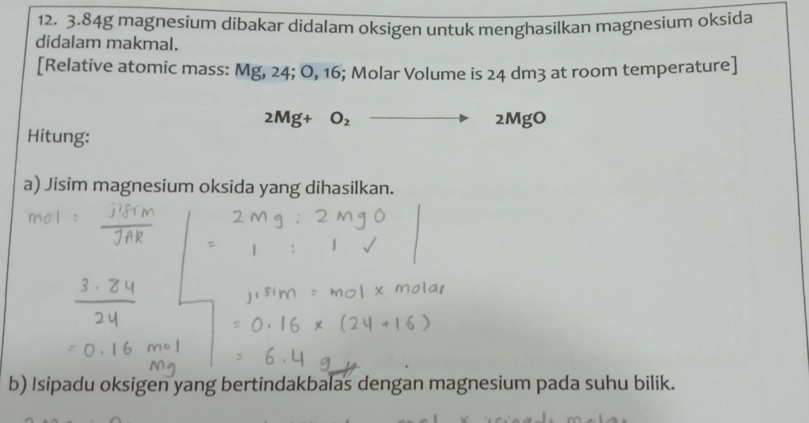 3. 84g magnesium dibakar didalam oksigen untuk menghasilkan magnesium oksida 
didalam makmal. 
[Relative atomic mass: Mg, 24; O, 16; Molar Volume is 24 dm3 at room temperature]
2Mg+O_2 -
2MgO
Hitung: 
a) Jisim magnesium oksida yang dihasilkan. 
b) Isipadu oksigen yang bertindakbalas dengan magnesium pada suhu bilik.