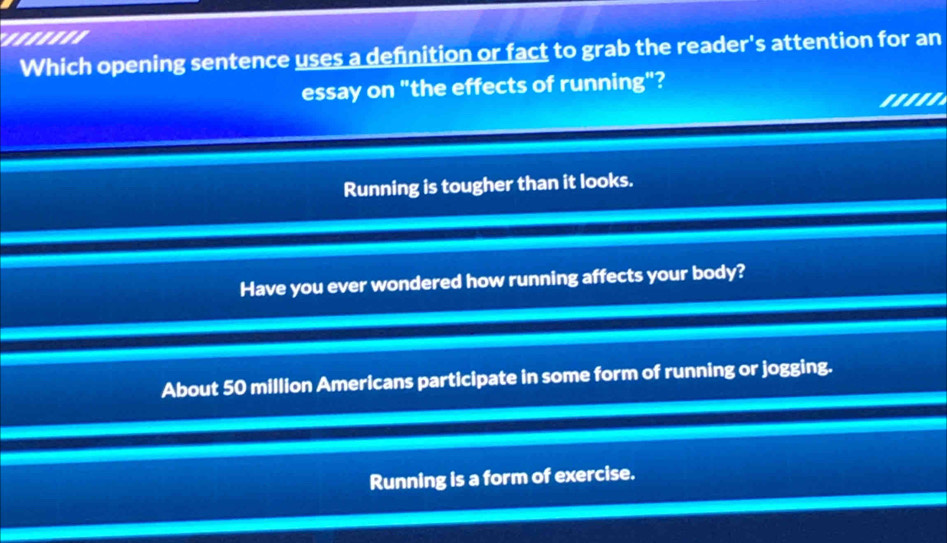 '...'''
Which opening sentence uses a definition or fact to grab the reader's attention for an
essay on "the effects of running"?
'''''
Running is tougher than it looks.
Have you ever wondered how running affects your body?
About 50 million Amerlcans participate in some form of running or jogging.
Running is a form of exercise.