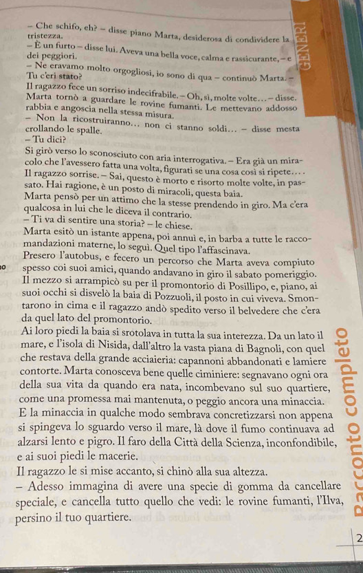 Che schifo, eh? - disse piano Marta, desiderosa di condividere la
tristezza.
- È un furto - disse lui. Aveva una bella voce, calma e rassicurante, - e a
dei peggiori.
- Ne eravamo molto orgogliosi, io sono di qua - continuò Marta -
Tu c'eri stato?
Il ragazzo fece un sorriso indecifrabile.- Oh, sì, molte volte… - disse.
Marta tornò a guardare le rovine fumanti. Le mettevano addosso
rabbia e angoscia nella stessa misura.
- Non la ricostruiranno... non ci stanno soldi... - disse mesta
crollando le spalle.
- Tu dici?
Si girò verso lo sconosciuto con aria interrogativa. — Era già un mira-
colo che l’avessero fatta una volta, figurati se una cosa così si ripete…...
Il ragazzo sorrise. — Sai, questo è morto e risorto molte volte, in pas-
sato. Hai ragione, è un posto di miracoli, questa baia.
Marta pensò per un attimo che la stesse prendendo in giro. Ma c’era
qualcosa in lui che le diceva il contrario.
- Ti va di sentire una storia? - le chiese.
Marta esitò un istante appena, poi annuì e, in barba a tutte le racco-
mandazioni materne, lo seguì. Quel tipo l’affascinava.
Presero l’autobus, e fecero un percorso che Marta aveva compiuto
0 spesso coi suoi amici, quando andavano in giro il sabato pomeriggio.
Il mezzo si arrampicò su per il promontorio di Posillipo, e, piano, ai
suoi occhi si disvelò la baia di Pozzuoli, il posto in cui viveva. Smon-
tarono in cima e il ragazzo andò spedito verso il belvedere che cera
da quel lato del promontorio.
Ai loro piedi la baia si srotolava in tutta la sua interezza. Da un lato il
mare, e l’isola di Nisida, dall’altro la vasta piana di Bagnoli, con quel
che restava della grande acciaieria: capannoni abbandonati e lamiere
contorte. Marta conosceva bene quelle ciminiere: segnavano ogni ora a
della sua vita da quando era nata, incombevano sul suo quartiere,
come una promessa mai mantenuta, o peggio ancora una minaccia.
E la minaccia in qualche modo sembrava concretizzarsi non appena
si spingeva lo sguardo verso il mare, là dove il fumo continuava ad
alzarsi lento e pigro. Il faro della Città della Scienza, inconfondibile,
e ai suoi piedi le macerie.
Il ragazzo le si mise accanto, si chinò alla sua altezza.
- Adesso immagina di avere una specie di gomma da cancellare
speciale, e cancella tutto quello che vedi: le rovine fumanti, l’Ilva,
persino il tuo quartiere.
2