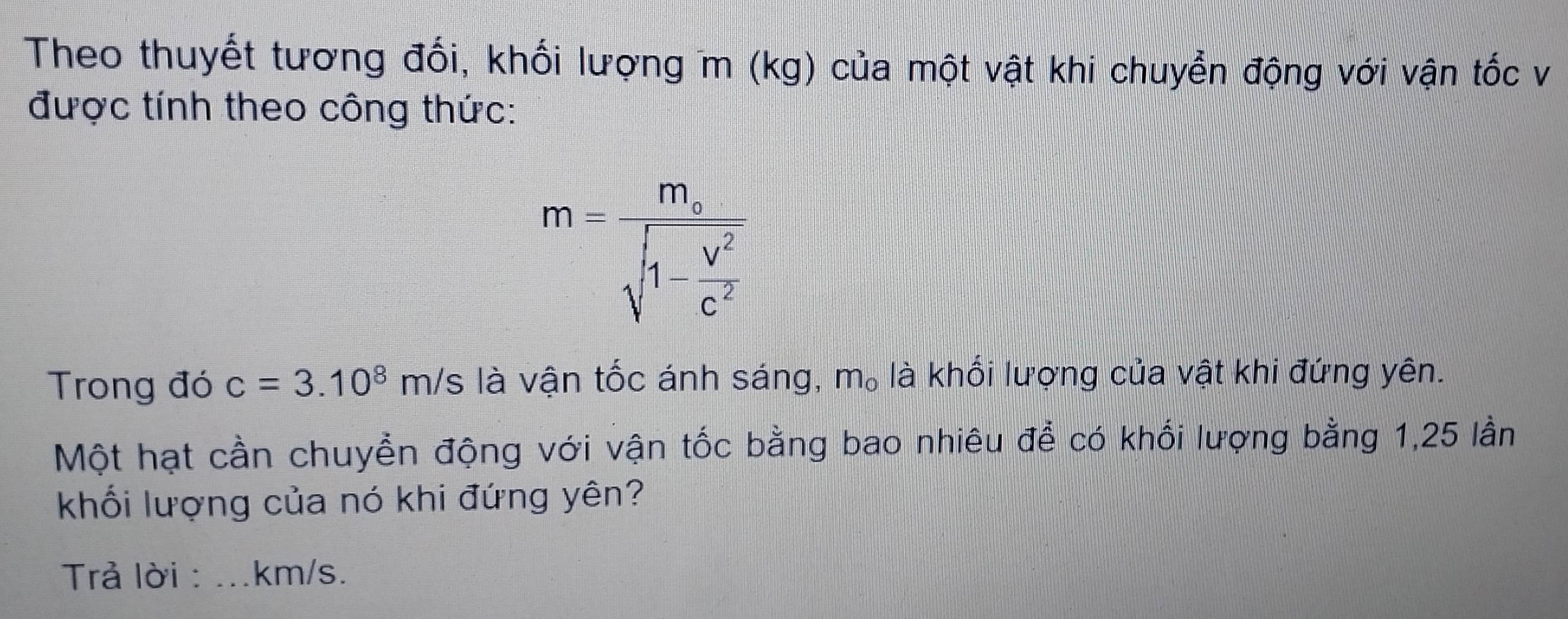 Theo thuyết tương đối, khối lượng m (kg) của một vật khi chuyển động với vận tốc v 
được tính theo công thức:
m=frac m_asqrt(1-frac V^2)c^2
Trong đó c=3.10^8m/s là vận tốc ánh sáng, m_o là khối lượng của vật khi đứng yên. 
Một hạt cần chuyền động với vận tốc bằng bao nhiêu để có khối lượng bằng 1, 25 lần 
khối lượng của nó khi đứng yên? 
Trả lời : _ km/s.