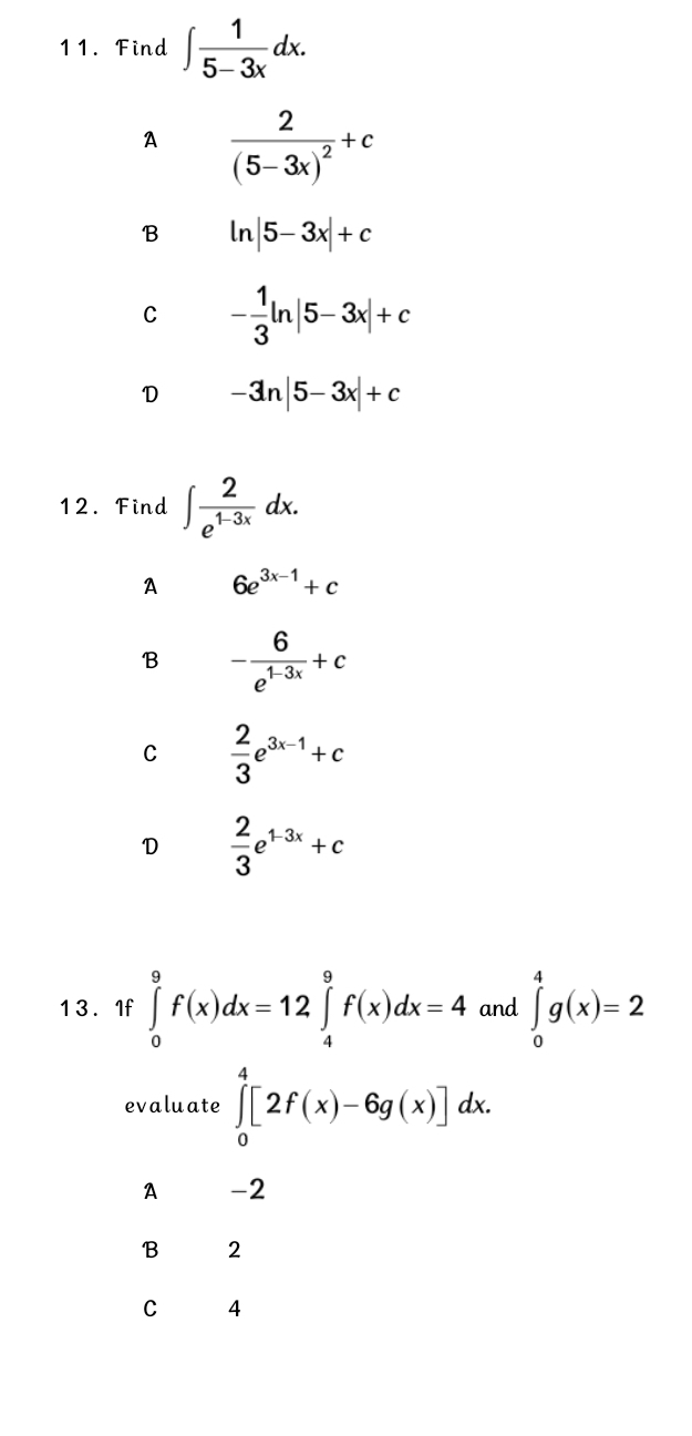 Find ∈t  1/5-3x dx.
A frac 2(5-3x)^2+c
B ln |5-3x|+c
C - 1/3 ln |5-3x|+c
D -3n|5-3x|+c
12. Find ∈t  2/e^(1-3x) dx.
A 6e^(3x-1)+c
B - 6/e^(1-3x) +c
C  2/3 e^(3x-1)+c
D  2/3 e^(1-3x)+c
13. If ∈tlimits _0^9f(x)dx=12 ∈tlimits _4^9f(x)dx=4 and ∈tlimits _0^4g(x)=2
evaluate ∈tlimits _0^4[2f(x)-6g(x)]dx.
A -2
B 2
C 4