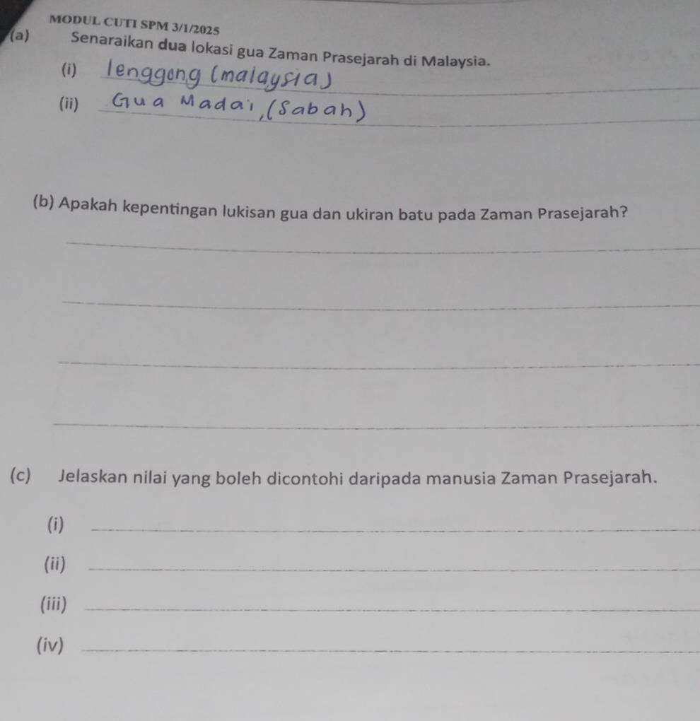 MODUL CUTI SPM 3/1/2025 
(a) Senaraikan dua lokasi gua Zaman Prasejarah di Malaysia. 
_ 
(i) 
(ii)_ 
(b) Apakah kepentingan lukisan gua dan ukiran batu pada Zaman Prasejarah? 
_ 
_ 
_ 
_ 
(c) Jelaskan nilai yang boleh dicontohi daripada manusia Zaman Prasejarah. 
(i) 
_ 
(ii)_ 
(iii)_ 
(iv)_