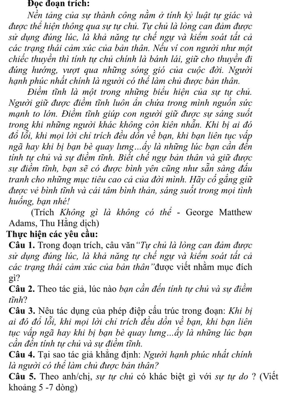 Đọc đoạn trích:
Nền tảng của sự thành công nằm ở tính kỷ luật tự giác và
được thể hiện thông qua sự tự chủ. Tự chủ là lòng can đảm được
sử dụng đúng lúc, là khả năng tự chế ngự và kiểm soát tất cả
các trạng thái cảm xúc của bản thân. Nếu ví con người như một
chiếc thuyền thì tính tự chủ chính là bánh lái, giữ cho thuyền đi
đúng hướng, vượt qua những sóng gió của cuộc đời. Người
hạnh phúc nhất chính là người có thể làm chủ được bản thân.
Điềm tĩnh là một trong những biểu hiện của sự tự chủ.
Người giữ được điềm tĩnh luôn ẩn chứa trong mình nguồn sức
mạnh to lớn. Điềm tĩnh giúp con người giữ được sự sáng suốt
trong khi những người khác không còn kiên nhần. Khi bị ai đó
đổ lỗi, khi mọi lời chỉ trích đều dồn về bạn, khi bạn liên tục vấp
ngã hay khi bị bạn bè quay lưng...ẩy là những lúc bạn cần đến
tính tự chủ và sự điểm tĩnh. Biết chế ngự bản thân và giữ được
sự điềm tĩnh, bạn sẽ có được bình yên cũng như sẵn sàng đấu
tranh cho những mục tiêu cao cả của đời mình. Hãy cổ gắng giữ
được vẻ bình tĩnh và cái tâm bình thản, sáng suốt trong mọi tình
huống, bạn nhé!
(Trích Không gì là không có thể - George Matthew
Adams, Thu Hằng dịch)
Thực hiện các yêu cầu:
Câu 1. Trong đoạn trích, câu văn“Tự chủ là lòng can đảm được
sử dụng đúng lúc, là khả năng tự chế ngự và kiểm soát tất cả
các trạng thái cảm xúc của bản thân ''được viết nhằm mục đích
gì?
Câu 2. Theo tác giả, lúc nào bạn cần đến tính tự chủ và sự điềm
tĩnh?
Câu 3. Nêu tác dụng của phép điệp cấu trúc trong đoạn: Khi bị
ai đó đổ lỗi, khi mọi lời chỉ trích đều dồn về bạn, khi bạn liên
tục vấp ngã hay khi bị bạn bè quay lưng...ẩy là những lúc bạn
cần đến tính tự chủ và sự điềm tĩnh.
Câu 4. Tại sao tác giả khẳng định: Người hạnh phúc nhất chính
là người có thể làm chủ được bản thân?
Câu 5. Theo anh/chị, sự tự chủ có khác biệt gì với sự tự do ? (Viết
khoảng 5 -7 dòng)