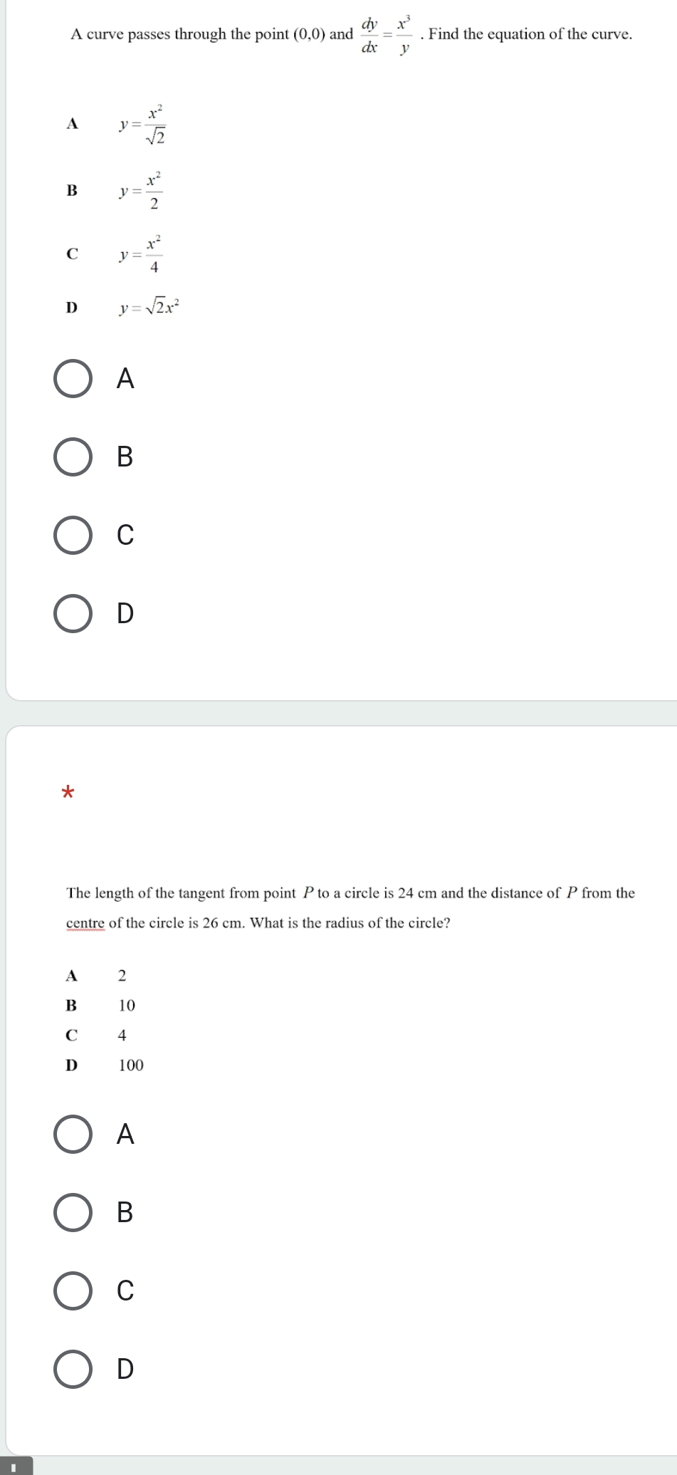 A curve passes through the point (0,0) and  dy/dx = x^3/y . Find the equation of the curve.
A y= x^2/sqrt(2) 
B y= x^2/2 
C y= x^2/4 
D y=sqrt(2)x^2
A
B
C
D
*
The length of the tangent from point P to a circle is 24 cm and the distance of P from the
centre of the circle is 26 cm. What is the radius of the circle?
A 2
B 10
C 4
D 100
A
B
C
D