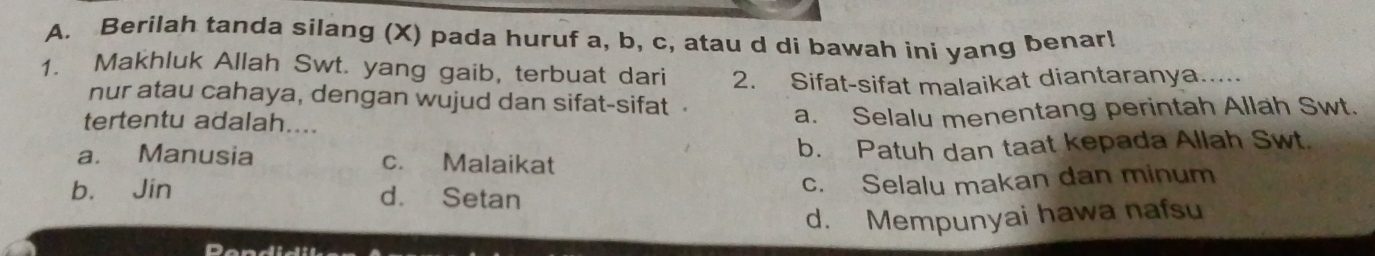 Berilah tanda silang (X) pada huruf a, b, c, atau d di bawah ini yang benar!
1. Makhluk Allah Swt. yang gaib, terbuat dari 2. Sifat-sifat malaikat diantaranya.....
nur atau cahaya, dengan wujud dan sifat-sifat 
tertentu adalah....
a. Selalu menentang perintah Allah Swt.
a. Manusia c. Malaikat b. Patuh dan taat kepada Allah Swt.
b. Jin d. Setan
c. Selalu makan dan minum
d. Mempunyai hawa nafsu