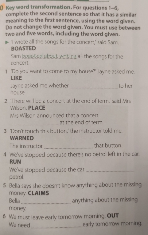 Key word transformation. For questions 1-6, 
complete the second sentence so that it has a similar 
meaning to the first sentence, using the word given. 
Do not change the word given. You must use between 
two and five words, including the word given. 
‘I wrote all the songs for the concert,’ said Sam. 
BOASTED 
Sam boasted about writing all the songs for the 
concert. 
1 ‘Do you want to come to my house?’ Jayne asked me. 
LIKE 
Jayne asked me whether _to her 
house. 
2 ‘There will be a concert at the end of term,’ said Mrs 
Wilson. PLACE 
Mrs Wilson announced that a concert 
_ 
at the end of term. 
3 ‘Don’t touch this button,’ the instructor told me. 
WARNED 
The instructor_ that button. 
4 We've stopped because there's no petrol left in the car. 
RUN 
We've stopped because the car_ 
petrol. 
5 Bella says she doesn't know anything about the missing 
money. CLAIMS 
Bella _anything about the missing 
money. 
6 We must leave early tomorrow morning. OuT 
We need _early tomorrow morning.