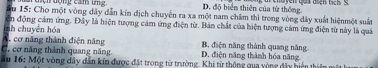 chuy ê n qua điện tich S.
i dện động cam ứng. D. độ biển thiên của từ thông.
âu 15 : Cho một vòng dây dẫn kín dịch chuyền ra xa một nam châm thì trong vòng dây xuất hiệnmột suất
ện động cảm ứng. Đây là hiện tượng cảm ứng điện từ. Bản chất của hiện tượng cảm ứng điện từ này là quá
inh chuyên hóa
A. cơ năng thành điện năng B. điện năng thành quang năng.
C. cơ năng thành quang năng. D. điện năng thành hóa năng.
âu 16 : Một vòng dây dẫn kín được đặt trong từ trường. Khi từ thông qua yòng dây hiến thiên mô