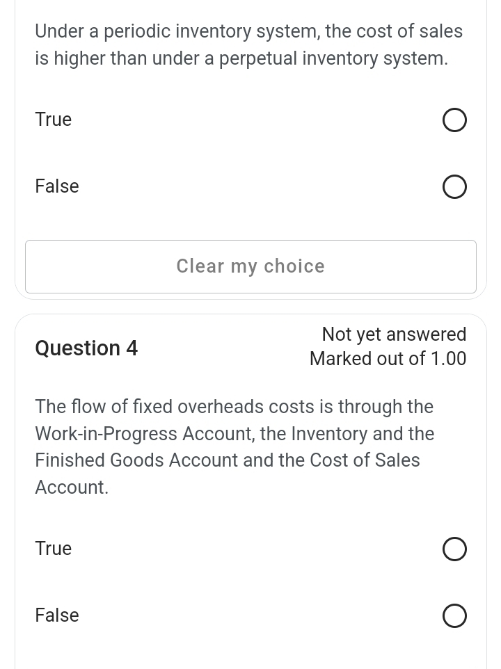 Under a periodic inventory system, the cost of sales
is higher than under a perpetual inventory system.
True
False
Clear my choice
Not yet answered
Question 4
Marked out of 1.00
The flow of fixed overheads costs is through the
Work-in-Progress Account, the Inventory and the
Finished Goods Account and the Cost of Sales
Account.
True
False