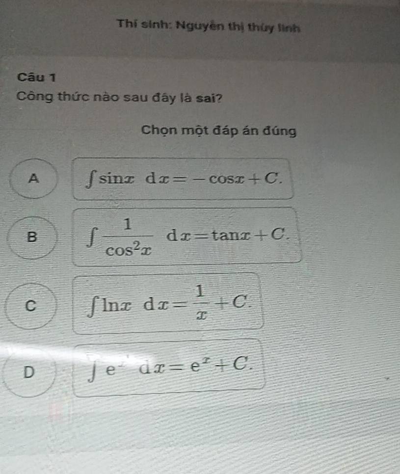 Thí sinh: Nguyễn thị thủy linh
Câu 1
Công thức nào sau đây là sai?
Chọn một đáp án đúng
A ∈t sin xdx=-cos x+C.
B ∈t  1/cos^2x dx=tan x+C.
C ∈t ln xdx= 1/x +C.
D
- e dx=e^x+C.