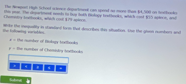 The Newport High School science department can spend no more than $4,500 on textbooks 
this year. The department needs to buy both Biology textbooks, which cost $55 apiece, and 
Chemistry textbooks, which cost $79 apiece. 
Write the inequality in standard form that describes this situation. Use the given numbers and 
the following variables.
x= the number of Biology textbooks
y= the number of Chemistry textbooks 
> < 2 = 
Submit