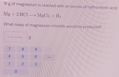 18 g of magnesium is reacted with an excess of hydrochloric acid.
Mg+2HClto MgCl_2+H_2
What mass of magnesium chloride would be produced? 
Kister nunkes g