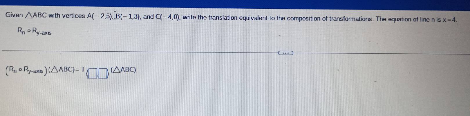 Given △ ABC with vertices A(-2,5), B(-1,3) , and C(-4,0) , write the translation equivalent to the composition of transformations. The equation of line n is x=4.
R_n 。 R_y -axis
(R_ncirc R_y-axis)(△ ABC)=T(□ ,□ )(△ ABC)