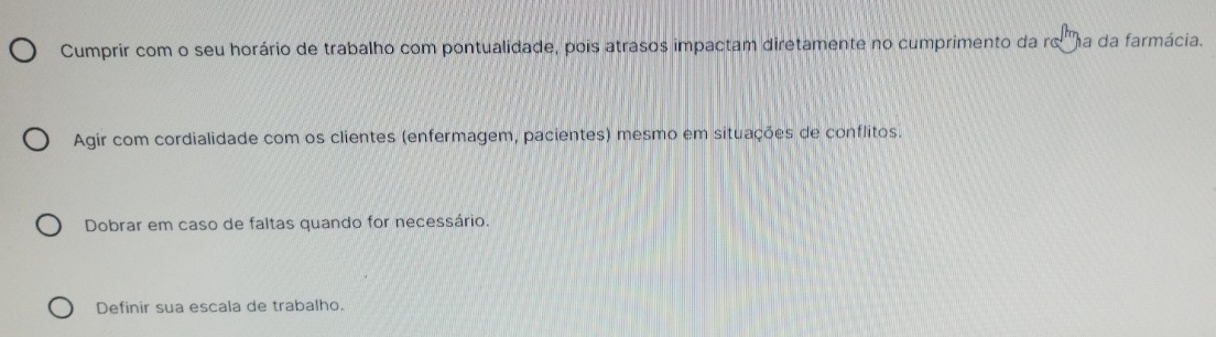 Cumprir com o seu horário de trabalho com pontualidade, pois atrasos impactam diretamente no cumprimento da roma da farmácia.
Agir com cordialidade com os clientes (enfermagem, pacientes) mesmo em situações de conflitos.
Dobrar em caso de faltas quando for necessário.
Definir sua escala de trabalho.