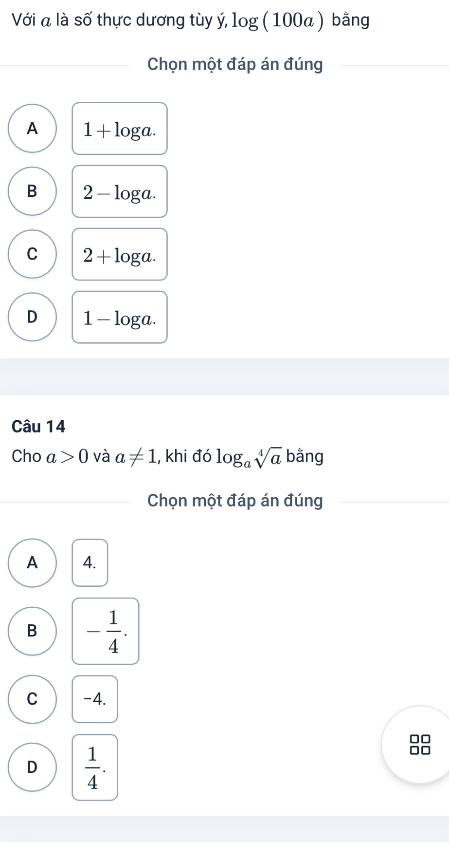 Với a là số thực dương tùy ý, lo g(1 O 0a ) bằng
Chọn một đáp án đúng
A 1+log a.
B 2-log a.
C 2+log a.
D 1-log a. 
Câu 14
Cho a>0 và a!= 1 , khi đó log _asqrt[4](a) bằng
Chọn một đáp án đúng
A 4.
B - 1/4 .
C -4.
D  1/4 .