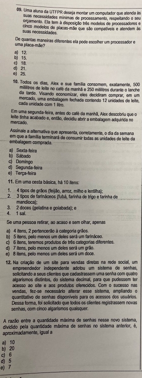 Uma aluna da UTFPR deseja montar um computador que atenda às
suas necessidades minimas de processamento, respeitando o seu
orçamento. Ela tem à disposição três modelos de processadores e
cinco modelos do placas-mãe que são compatíveis e atendem às
suas necessidades.
De quantas maneiras diferentes ela pode escolher um processador e
uma placa-mãe?
a) 12
b) 15.
c 18
d) 21.
e) 25.
10. Todos os dias, Alex e sua familia consomem, exatamente, 500
mililitros de leite no café da manhã e 250 mililitros durante o lanche
da tarde. Visando economizar, eles decidiram comprar, em um
mercado, uma embalagem fechada contendo 12 unidades de leite,
cada unidade com 1 litro.
Em uma segunda-feira, antes do café da manhã, Alex descobriu que o
mercado.  lelte tinha acabado e, então, decidiu abrir a embalagem adquirida no
Assinale a alternativa que apresenta, corretamente, o dia da semana
em que a família terminará de consumir todas as unidades de leite da
embalagem comprada.
a) Sexta-feira
b) Sábado
c) Domingo
d) Segunda-feira
e) Terça-feira
11. Em uma cesta básica, há 10 itens:
1. 4 tipos de grãos (feijão, arroz, milho e lentilha);
2. 3 tipos de farináceos (fubá, farinha de trigo e farinha de
mandioca);
3. 2 doces (gelatina e golabada); e
4. 1 sal.
Se uma pessoa retirar, ao acaso e sem olhar, apenas
a) 4 itens, 2 pertencerão à categoria grãos.
b) 5 itens, pelo menos um deles será um farináceo.
c) 6 itens, teremos produtos de três categorias diferentes.
d) 7 itens, pelo menos um deles será um grão.
e) 8 itens, pelo menos um deles será um doce.
12. Na criação de um site para vendas diretas na rede social, um
empreendedor independente adotou um sistema de senhas,
solicítando a seus clientes que cadastrassem uma senha com quatro
alçarismos distintos, do sistema decimal, para que pudessem ter
acesso ao site e aos produtos oferecidos. Com o sucesso nas
vendas, fez-se necessário alterar esse sistema, ampliando o
quantitativo de senhas disponíveis para os acessos dos usuários.
Dessa forma, foi solicitado que todos os clientes registrassem novas
senhas, com cinco algarismos quaisquer.
A razão entre a quantidade máxima de senhas nesse novo sistema,
dividido pela quantidade máxima de senhas no sistema anterior, é,
aproximadamente, igual a
a) 10
b) 20
c) 6
d) 5
e) 7