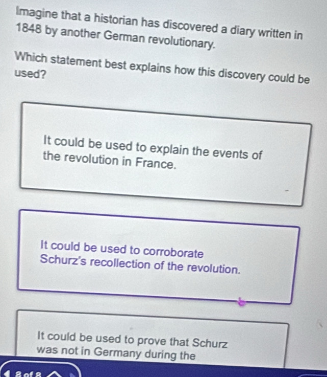 Imagine that a historian has discovered a diary written in
1848 by another German revolutionary.
Which statement best explains how this discovery could be
used?
It could be used to explain the events of
the revolution in France.
It could be used to corroborate
Schurz's recollection of the revolution.
It could be used to prove that Schurz
was not in Germany during the
42ol2