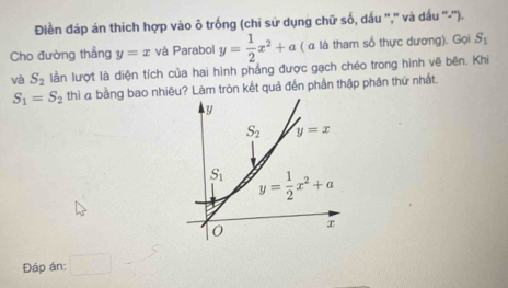 Điền đáp án thích hợp vào ô trống (chỉ sử dụng chữ số, dấu '','' và dấu ''-'').
Cho đường thẳng y=x và Parabol y= 1/2 x^2+a ( α là tham số thực dương). Gọi S_1
và S_2 lằn lượt là diện tích của hai hình phẳng được gạch chéo trong hình vẽ bên. Khi
S_1=S_2 thì a bằng bao nhiêu? Làm tròn kết quả đến phần thập phân thứ nhất.
Đáp án: □ 