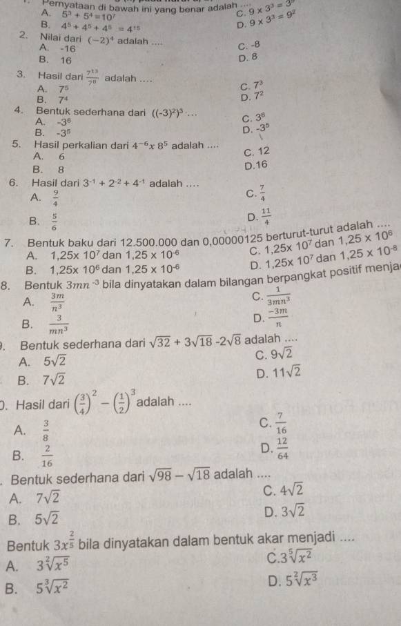 Peryataan di bawah ini yang benar adalah_ 9* 3^3=3
A. 5^3+5^4=10^7
C.
B. 4^5+4^5+4^5=4^(15)
D. 9* 3^3=9^2
2. Nilai dari (-2)^4 adaiah ....
A. -16
C. -8
B. 16
D. 8
3. Hasil dari  7^(13)/7^8  adalah ....
A. 7^5
C. 7^3
B. 7^4
D. 7^2
4. Bentuk sederhana dari ((-3)^2)^3·s C. 3^6
A. -3^6 -3^5
B. -3^5
D.
5. Hasil perkalian dari 4^(-6)* 8^5 adalah ....
A. 6
C. 12
B. 8
D.16
6. Hasil dari 3^(-1)+2^(-2)+4^(-1) adalah ....
A.  9/4 
C.  7/4 
B.  5/6 
D.  11/4 
7. Bentuk baku dari 12.500.000 dan 0,00000125 berturut-turut adalah ....
A. 1,25* 10^7 dan 1,25* 10^(-6) C. 1,25* 10^7 dan 1,25* 10^6
B. 1,25* 10^6 dan 1,25* 10^(-6) D. 1,25* 10^7 dan 1,25* 10^(-8)
8. Bentuk 3mn^(-3) bila dinyatakan dalam bilangan berpangkat positif menja
A.  3m/n^3 
C.  1/3mn^3 
B.  3/mn^3 
D.  (-3m)/n . Bentuk sederhana dari sqrt(32)+3sqrt(18)-2sqrt(8) adalah ....
A. 5sqrt(2) C. 9sqrt(2)
B. 7sqrt(2)
D. 11sqrt(2). Hasil dari ( 3/4 )^2-( 1/2 )^3 adalah ....
A.  3/8 
C.  7/16 
B.  2/16 
D.  12/64 . Bentuk sederhana dari sqrt(98)-sqrt(18) adalah ....
A. 7sqrt(2)
C. 4sqrt(2)
B. 5sqrt(2)
D. 3sqrt(2)
Bentuk 3x^(frac 2)5 bila dinyatakan dalam bentuk akar menjadi ....
A. 3sqrt[2](x^5)
C. 3sqrt[5](x^2)
B. 5sqrt[3](x^2) D. 5sqrt[2](x^3)