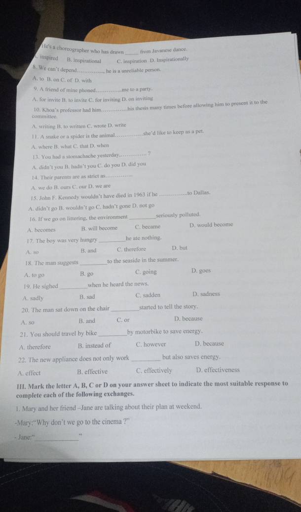He's a chorcographer who has drawn from Javanese dance.
A. inspired B. inspirational C. inspiration D. Inspirationally
8. We can't depend_ he is a unreliable person.
A. to B. on C. of D. with
9. A friend of mine phoned_ me to a party.
A. for invite B. to invite C. for inviting D. on inviting
10. Khoa's professor had him _his thesis many times before allowing him to present it to the
committee.
A. writing B. to written C. wrote D. write
11. A snake or a spider is the animal _she'd like to keep as a pet.
A. where B. what C. that D. when
13. You had a stomachache yesterday._ ?
A. didn’t you B. hadn’t you C. do you D. did you
14. Their parents are as strict as_
A. we do B. ours C. our D. we are
15. John F. Kennedy wouldn’t have died in 1963 if he _.to Dallas.
A. didn’t go B. wouldn’t go C. hadn’t gone D. not go
16. If we go on littering, the environment_ seriously polluted.
A. becomes B. will become C. became D. would become
17. The boy was very hungry_ he ate nothing.
A. so B. and C. therefore D. but
18. The man suggests _to the seaside in the summer.
A. to go B. go C. going D. goes
19. He sighed _when he heard the news.
A. sadly B. sad C. sadden D. sadness
20. The man sat down on the chair _started to tell the story.
A. so B. and C. or D. because
21. You should travel by bike _by motorbike to save energy.
A. therefore B. instead of C. however D. because
22. The new appliance does not only work_ but also saves energy.
A. effect B. effective C. effectively D. effectiveness
H. Mark the letter A, B, C or D on your answer sheet to indicate the most suitable response to
complete each of the following exchanges.
1. Mary and her friend--Jane are talking about their plan at weekend.
-Mary:“Why don’t we go to the cinema ?”
- Jane:''_ ”