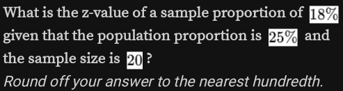 What is the z-value of a sample proportion of 18%
given that the population proportion is 25% and 
the sample size is 20 ? 
Round off your answer to the nearest hundredth.