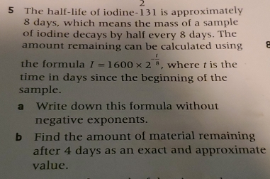 2 
5 The half-life of iodine- 131 is approximately
8 days, which means the mass of a sample 
of iodine decays by half every 8 days. The 
amount remaining can be calculated using 
the formula I=1600* 2^(-frac t)8 , where t is the 
time in days since the beginning of the 
sample. 
a Write down this formula without 
negative exponents. 
b Find the amount of material remaining 
after 4 days as an exact and approximate 
value.