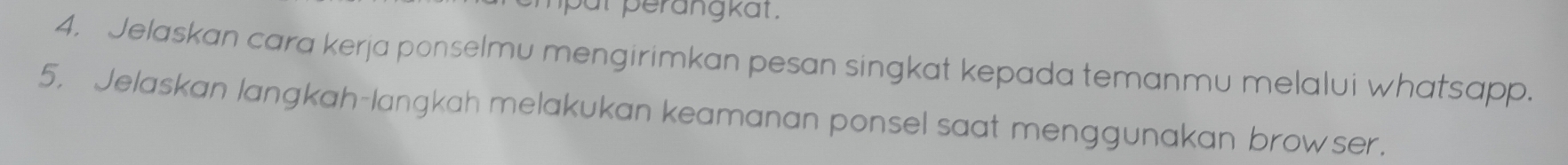 mput perangkat. 
4. Jelaskan cara kerja ponselmu mengirimkan pesan singkat kepada temanmu melalui whatsapp. 
5. Jelaskan langkah-langkah melakukan keamanan ponsel saat menggunakan browser.