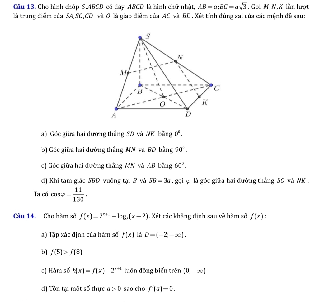 Cho hình chóp S. ABCD có đáy ABCD là hình chữ nhật, AB=a; BC=asqrt(3). Gọi M, N,K lần lượt
là trung điểm của SA, SC, CD và O là giao điểm của AC và BD. Xét tính đúng sai của các mệnh đề sau:
a) Góc giữa hai đường thẳng SD và NK bằng 0^0.
b) Góc giữa hai đường thẳng MN và BD bằng 90^0.
c) Góc giữa hai đường thẳng MN và AB bằng 60^0. 
d) Khi tam giác SBD vuông tại B và SB=3a , gọi φ là góc giữa hai đường thẳng SO và NK.
Ta có cos varphi = 11/130 . 
Câu 14. Cho hàm số f(x)=2^(x+1)-log _3(x+2). Xét các khẳng định sau về hàm số f(x).
a) Tập xác định của hàm số f(x) là D=(-2;+∈fty ). 
b) f(5)>f(8)
c) Hàm số h(x)=f(x)-2^(x+1) luôn đồng biến trên (0;+∈fty )
d) Tồn tại một số thực a>0 sao cho f'(a)=0.