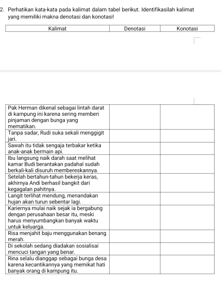 Perhatikan kata-kata pada kalimat dalam tabel berikut. Identifikasilah kalimat 
yang memiliki makna denotasi dan konotasi! 
Kalimat Denotasi Konotasi 

d
p
m

j 
S 
a 
b 
k 
b 
S 
a
k
L
h
K
d
h
u 
R 
m 
D 
m 
k 
b