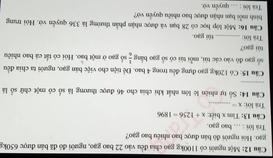 Một người có 1100kg gạo chia đều vào 22 bao gạo, người đó đã bán được 650kg
gạo. Hỏi người đó bán được bao nhiêu bao gạo? 
Trả lời : .. bao gạo. 
Câu 13: Tìm x biết: x+1256=1896
Trả lời: x= _ 
Câu 14: Số tự nhiên lẻ lớn nhất khi chia cho 46 được thương là số có một chữ số là 
_ 
Câu 15: Có 120kg gạo đựng đều trong 4 bao. Để tiện cho việc bán gạo, người ta chia đều 
số gạo đó vào các túi, mỗi túi có số gạo bằng  1/6  số gạo ở một bảo. Hỏi có tất cả bao nhiêu 
túi gạo? 
Trả lời: _túi gạo. 
Câu 16: Một lớp học có 28 bạn và được nhận phần thưởng là 336 quyền vở. Hỏi trung 
bình mỗi bạn nhận được bao nhiêu quyền vở? 
Trà lời : ... quyền vở.