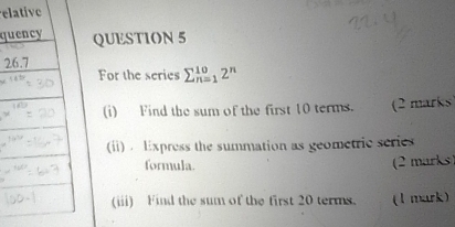 elative
quQUESTION 5
For the series sumlimits _(n=1)^(10)2^n
(i) Find the sum of the first 10 terms. (2 marks
(ii) . Express the summation as geometric series
formula.
(2 marks )
(iii) Find the sum of the first 20 terms. (1 mark)