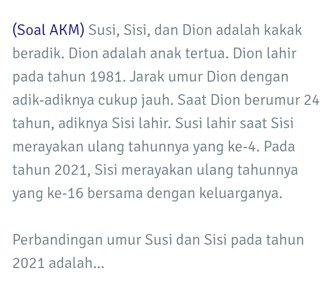 (Soal AKM) Susi, Sisi, dan Dion adalah kakak 
beradik. Dion adalah anak tertua. Dion lahir 
pada tahun 1981. Jarak umur Dion dengan 
adik-adiknya cukup jauh. Saat Dion berumur 24
tahun, adiknya Sisi lahir. Susi lahir saat Sisi 
merayakan ulang tahunnya yang ke- 4. Pada 
tahun 2021, Sisi merayakan ulang tahunnya 
yang ke- 16 bersama dengan keluarganya. 
Perbandingan umur Susi dan Sisi pada tahun 
2021 adalah...