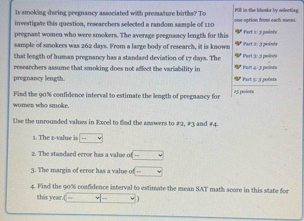 Is smoking during pregnancy associated with premature births? To Fill in the blanks by selecting 
investigate this question, researchers selected a random sample of 110 one option from each menu. 
pregnant women who were smokers. The average pregnancy length for this Part 1: 3 points 
sample of smokers was 262 days. From a large body of research, it is known Part 2:3 points 
that length of human pregnancy has a standard deviation of 17 days. The Part 3:3 points 
researchers assume that smoking does not affect the variability in Part 4:3 points 
pregnancy length. Part 5:3 points 
15 points 
Find the 90% confidence interval to estimate the length of pregnancy for 
women who smoke. 
Use the unrounded values in Excel to find the answers to # 2, #3 and # 4. 
1. The z-value is 
2. The standard error has a value of 
3. The margin of error has a value of ---
4. Find the 90% confidence interval to estimate the mean SAT math score in this state for 
this year. 
)