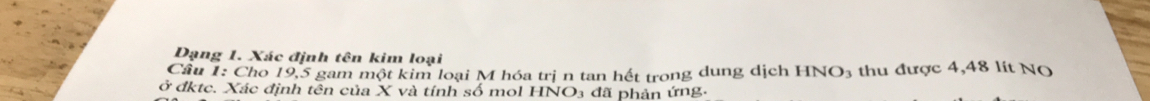 Đạng 1. Xác định tên kim loại 
Câu 1: Cho 19, 5 gam một kim loại M hóa trị n tan hết trong dung dịch HNO3 thu được 4,48 lít NO 
ở đktc. Xác định tên của X và tính số mol HNO₃ đã phản ứng.